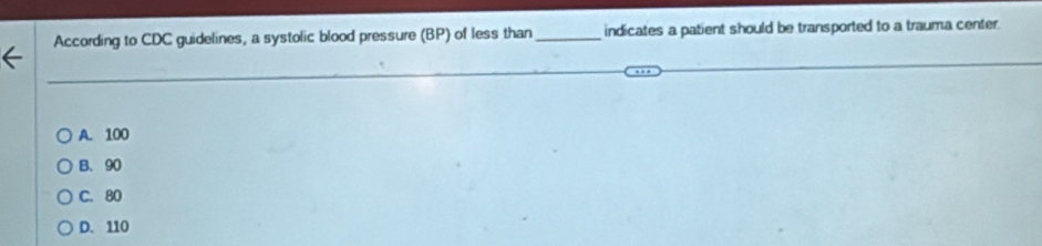 According to CDC guidelines, a systolic blood pressure (BP) of less than _indicates a patient should be transported to a trauma center.
A. 100
B. 90
C. 80
D. 110
