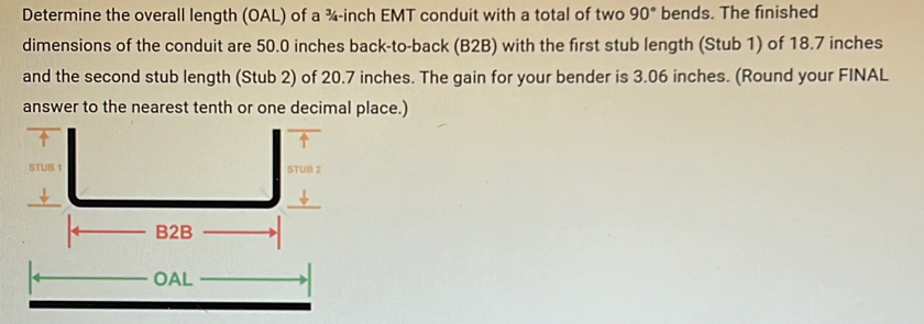 Determine the overall length (OAL) of a ¾-inch EMT conduit with a total of two 90° bends. The finished 
dimensions of the conduit are 50.0 inches back-to-back (B2B) with the first stub length (Stub 1) of 18.7 inches
and the second stub length (Stub 2) of 20.7 inches. The gain for your bender is 3.06 inches. (Round your FINAL 
answer to the nearest tenth or one decimal place.)