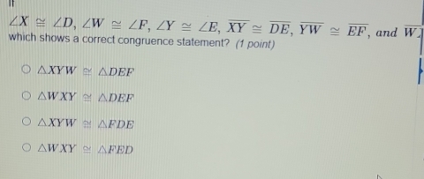 ∠ X≌ ∠ D, ∠ W≌ ∠ F, ∠ Y≌ ∠ E, overline XY≌ overline DE, overline YW≌ overline EF , and W
which shows a correct congruence statement? (1 point)
△ XYW≌ △ DEF
△ WXY≌ △ DEF
△ XYW≌ △ FDE
△ WXY≌ △ FED