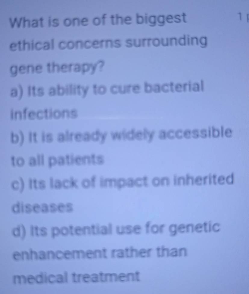 What is one of the biggest 1 
ethical concerns surrounding
gene therapy?
a) Its ability to cure bacterial
infections
b) It is already widely accessible
to all patients
c) Its lack of impact on inherited
diseases
d) Its potential use for genetic
enhancement rather than
medical treatment