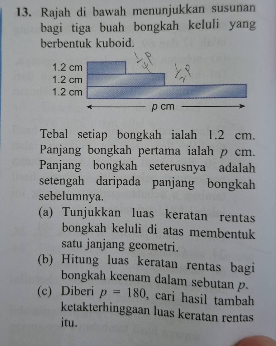 Rajah di bawah menunjukkan susunan 
bagi tiga buah bongkah keluli yang 
berbentuk kuboid. 
Tebal setiap bongkah ialah 1.2 cm. 
Panjang bongkah pertama ialah p cm. 
Panjang bongkah seterusnya adalah 
setengah daripada panjang bongkah 
sebelumnya. 
(a) Tunjukkan luas keratan rentas 
bongkah keluli di atas membentuk 
satu janjang geometri. 
(b) Hitung luas keratan rentas bagi 
bongkah keenam dalam sebutan p. 
(c) Diberi p=180 , cari hasil tambah 
ketakterhinggaan luas keratan rentas 
itu.