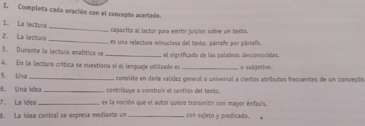 Completa cada oración con el concepto acertado. 
_ 
1. La lectura 
capacita al lector para emitir juicios sobre un texto. 
2. La lectura 
_ 
es una relectura minuciosa del texto, párrafo por párrafo. 
3. Durante la lectura analítica se 
_el significado de las palabras desconocidas. 
4. En la lectura crítica se cuestiona si el lenguaje utilizado es _o subjetivo. 
5、 Una _consiste en darle valídez general o universal a ciertos atributos frecuentes de un concepto 
6. Una idea _contribuye a construir el sentido del texto. 
7. La idea _es la noción que el autor quiere transmitir con mayor énfasis. 
8. La idea central se expresa mediante un _con sujeto y predicado.