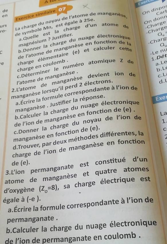 A l 
Exert 
de 
On dispos 
Carb 
Exercice similaire 07 
en 
urs La charge du noyau de l'atome de manganèse, 
de symbole Mn, est égale à 25e. 
On donn 
a.Quelle est la charge d'un atome d -Charge 
ro- 
magnésium ? Justifier.
Q_6
de l'atome de manganèse en fonction de la Charge 
C b.Donner la charge du nuage électronique
a_6
-Le nu 
e charge élémentaire (e) et calculer cette 
charge en coulomb . -Charg 
1. Dét 
c.Déterminer le numéro atomique Z de 
b.Le 
c.L 
2.L'atome de manganèse devient ion de a.Le 
l'atome de manganèse . 
manganèse lorsqu'il perd 2 électrons. 
d.L 
a.Écrire la formule correspondante à l'ion de 
manganèse . Justifier la réponse. 
Exe 
b.Calculer la charge du nuage électronique 
de l'ion de manganèse en fonction de (e) . 
La 
c.Donner la charge du noyau de l'ion de 
1 
manganèse en fonction de (e). 
d.Trouver, par deux méthodes différentes, la C 
charge de l'ion de manganèse en fonction 
de (e). 
3.L’ion permanganate est constitué d’un 
atome de manganèse et quatre atomes 
d’oxygène (Z_o=8) , sa charge électrique est 
égale à (-e ). 
a.Écrire la formule correspondante à l’ion de 
permanganate . 
b.Calculer la charge du nuage électronique 
de l'ion de permanganate en coulomb .