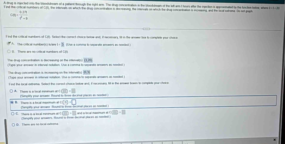 A drug is injected into the bloodstream of a patient through the right arm. The drug concentration in the bloodstream of the left arm t hours after the injection is approximated by the function below, where 0
Find the critical numbers of C(t), the intervals on which the drug concentration is decreasing, the intervals on which the drug concentration is increasing, and the local extrema. Do not graph
C(t)= (0.27t)/t^2+9 
Find the critical numbers of C(t). Select the correct choice below and, if necessary, fill in the answer box to complete your choice
A. The critical number(s) is/are t=overline 3 (Use a comma to separate answers as needed.)
B. There are no critical numbers of C(t)
The drug concentration is decreasing on the interval(s) (3,20)
(Type your answer in interval notation. Use a comma to separate answers as needed.)
The drug concentration is increasing on the interval(s) (0,3)
(Type your answer in interval notation. Use a comma to separate answers as needed.)
Find the local extrema. Select the correct choice below and, if necessary, fill in the answer boxes to complete your choice
A. There is a local minimum at c(□ )=□
(Simplify your answer. Round to three decimal places as needed )
B. There is a local maximum at c(3)=□
(Simplify your answer. Round to three decimal places as needed.)
C. There is a local minimum at c(□ )=□ and a local maximum at c(□ )=□
(Simplify your answers. Round to three decimal places as needed )
D. There are no local extrema
×