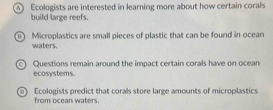 A Ecologists are interested in learning more about how certain corals 
build large reefs. 
B) Microplastics are small pieces of plastic that can be found in ocean 
waters. 
c) Questions remain around the impact certain corals have on ocean 
ecosystems. 
Ecologists predict that corals store large amounts of microplastics 
from ocean waters.