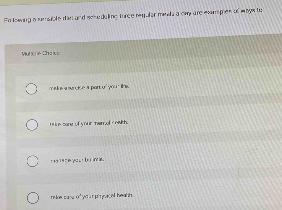 Following a sensible diet and scheduling three regular meals a day are examples of ways to
Multiple Choice
make exercise a part of your life.
take care of your mental health.
manage your bulimia.
take care of your physical health.