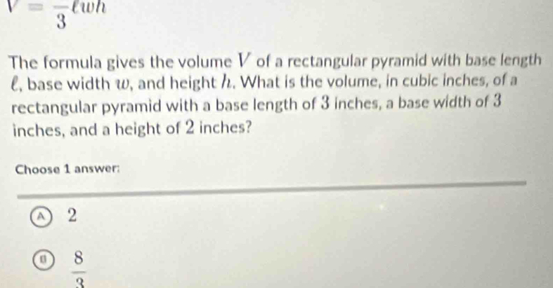 V=frac 3ell wh
The formula gives the volume V of a rectangular pyramid with base length
l, base width w, and height h. What is the volume, in cubic inches, of a
rectangular pyramid with a base length of 3 inches, a base width of 3
inches, and a height of 2 inches?
Choose 1 answer:
√ 2
a  8/3 