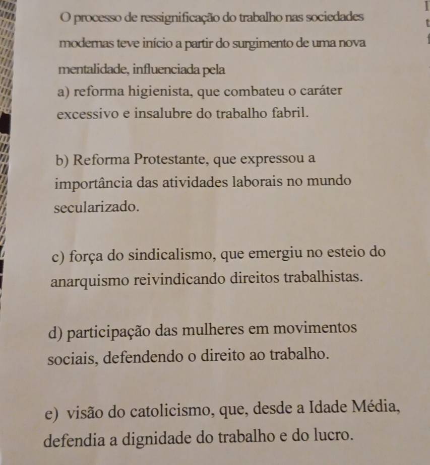 processo de ressignificação do trabalho nas sociedades
modemas teve início a partir do surgimento de uma nova
mentalidade, influenciada pela
a) reforma higienista, que combateu o caráter
excessivo e insalubre do trabalho fabril.
b) Reforma Protestante, que expressou a
importância das atividades laborais no mundo
secularizado.
c) força do sindicalismo, que emergiu no esteio do
anarquismo reivindicando direitos trabalhistas.
d) participação das mulheres em movimentos
sociais, defendendo o direito ao trabalho.
e) visão do catolicismo, que, desde a Idade Média,
defendia a dignidade do trabalho e do lucro.