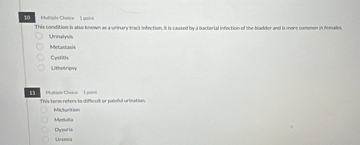 This condition is also known as a urinary tract infection, it is caused by a bacterial infection of the bladder and is more common in females.
Urinalysis
Metastasis
Cystitis
Lithotripsy
11 Multiple Choice 1 point
This term refers to difficult or painful urination.
Micturition
Medulla
Dysuria
Uremia