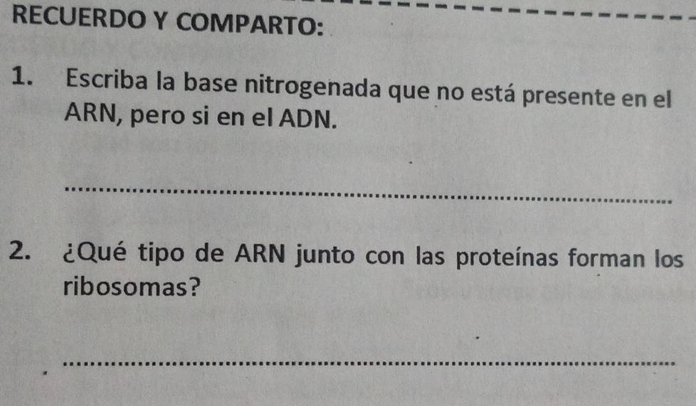 RECUERDO Y COMPARTO: 
1. Escriba la base nitrogenada que no está presente en el 
ARN, pero si en el ADN. 
_ 
2. ¿Qué tipo de ARN junto con las proteínas forman los 
ribosomas? 
_