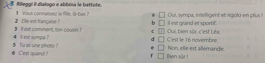 Rileggi il dialogo e abbina le battute.
1 Vous connaíssez la fille, là-bas ? a □ Oui, sympa, intelligent et rigolo en plus !
2 Ellle est française ? b □ Il est grand et sportif.
3 ll est comment, ton cousin ? C 1 Oui, bien sûr, c’est Léa.
4 ll est sympa ? d □ C’est le 16 novembre.
5 Tu as une photo ? e □ Non, elle est allemande.
6 C'est quand ? Bien sûr !
f □