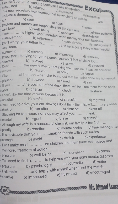 ) exhausted b) relaxed
Excel
i I couldn't continue working because I was completely. c) interested d) interesting
his boss's demands.
. The new secretary was worried that he wouldn't be able to_ with
) run
b) race
c) cope d) carry
)  well-born b) well-being
Doctors and nurses are responsible for the care and c) self-harm _d) self-denial
of their patients.
Time. _is highly recommended when running your own business.
) management b) retirement
- Don't worry, your father is_
c) punishment d) reassignment
very soon.
, and he is going to leave the hospital
) approving b) moving
c) improving d) removing
-If you start studying for your exams, you won't feel afraid or too _
) steered b) relieved
c) relaxed d) stressed
Don't._ the new nurse for breaking the machine. It was an accident
) renew_ b) reward c) scold d) forgive
- She. at her son when she found out that he hadn't done his homework.
)pleased b) frowned c) aimed d) saw
3- If you._ the position of the desk, there will be more room for the chair.
) alter b) charge c) check
- I don't like the kind of work because it is_ d) share
) needful b) aimful c) stressful d) regretful
You need to drive your car slowly; I don't think the mist will_ very soon.
) think of b) run after c) clear off d) put off
- Studying for ten hours nonstop may affect your _health .
) mental b) urgent c) brave d) stressful
- Although my wife is a successful chemist, our family is her first._
) priority b) reaction c) mental health d) time manageme
- It is advisable that you_ making friends with such bullies.
manage b) avoid c) stretch d) experience
- Don't make much_ on children. Let them have their space and
monitored freedom of action.
) pressure b) well-being c) counsellor d) dress
You need to find a to help you with your sons mental disorder.
) pressure b) psychologist c) counsellor d) writer
6- I felt really ....and angry with myself when I lost the match.
) creative _b) impressed c) frustrated d) encouraged
195
Mr. Ahmed Isma