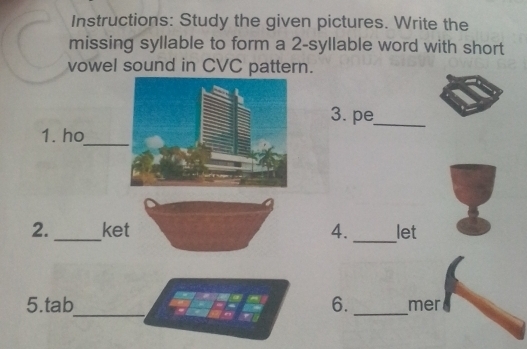 Instructions: Study the given pictures. Write the 
missing syllable to form a 2 -syllable word with short 
vowel sound in CVC pattern. 
3. pe_ 
1. ho 
_ 
_ 
2. _ket 4. let 
a 
_ 
5.tab 6._ mer