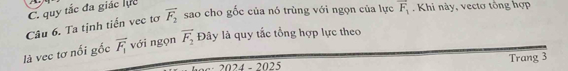 C. quy tắc đa giác lực
Câu 6. Ta tịnh tiến vec tơ vector F_2 sao cho gốc của nó trùng với ngọn của lực vector F_1. Khi này, vectơ tông hợp
là vec tơ nối gốc vector F_1 với ngọn vector F_2 Đây là quy tắc tổng hợp lực theo
·· 2024 - 2025 Trang 3