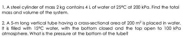 A steel cylinder of mass 2 kg contains 4 L of water at 25°C at 200 kPa. Find the total 
mass and volume of the system. 
2. A 5-m long vertical tube having a cross-sectional area of 200m^2 is placed in water. 
It is filled with 15°C water, with the bottom closed and the top open to 100 kPa
atmosphere. What is the pressure at the bottom of the tube?