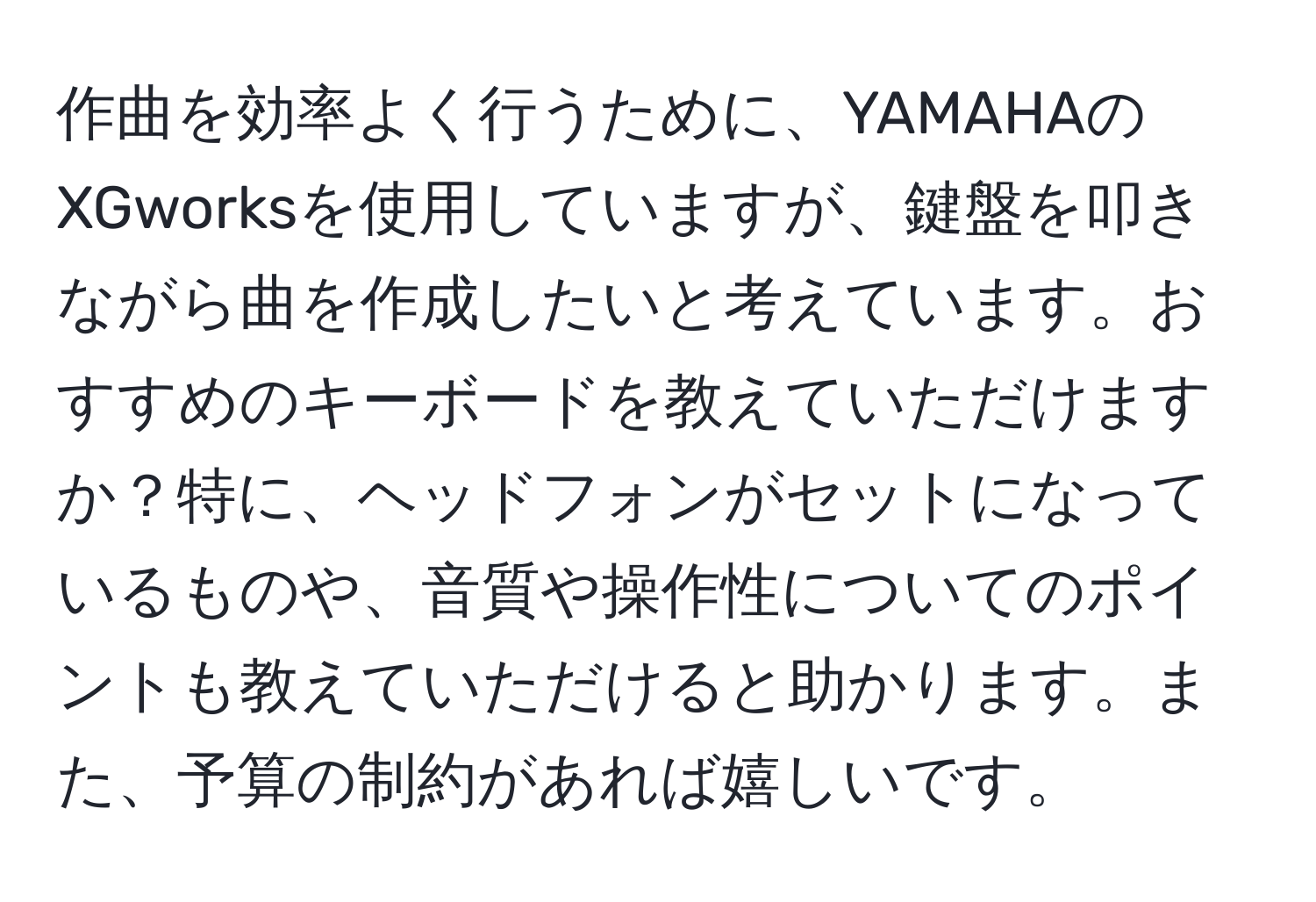 作曲を効率よく行うために、YAMAHAのXGworksを使用していますが、鍵盤を叩きながら曲を作成したいと考えています。おすすめのキーボードを教えていただけますか？特に、ヘッドフォンがセットになっているものや、音質や操作性についてのポイントも教えていただけると助かります。また、予算の制約があれば嬉しいです。