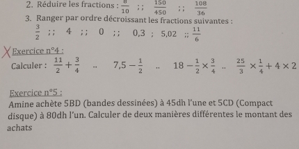 Réduire les fractions :  8/10 ;;  150/450 ;;  108/36 
3. Ranger par ordre décroissant les fractions suivantes :
 3/2 ; ; 4; ; 0; ; 0.3; 5,02;;  11/6 
Exercice n° 4 : 
Calculer :  11/2 + 3/4 . 7,5- 1/2 . 18- 1/2 *  3/4 ... 25/3 *  1/4 +4* 2
Exercice n°5 。 
Amine achète 5BD (bandes dessinées) à 45dh l'une et 5CD (Compact 
disque) à 80dh l’un. Calculer de deux manières différentes le montant des 
achats