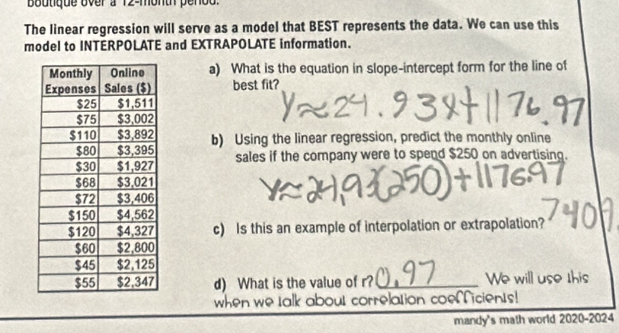 Boutique over a 12-month penod. 
The linear regression will serve as a model that BEST represents the data. We can use this 
model to INTERPOLATE and EXTRAPOLATE information. 
a) What is the equation in slope-intercept form for the line of 
best fit? 
b) Using the linear regression, predict the monthly online 
sales if the company were to spend $250 on advertising. 
c) Is this an example of interpolation or extrapolation? 
d) What is the value of r? _We will use this 
when we talk about correlation coeficients! 
mandy's math world 2020-2024