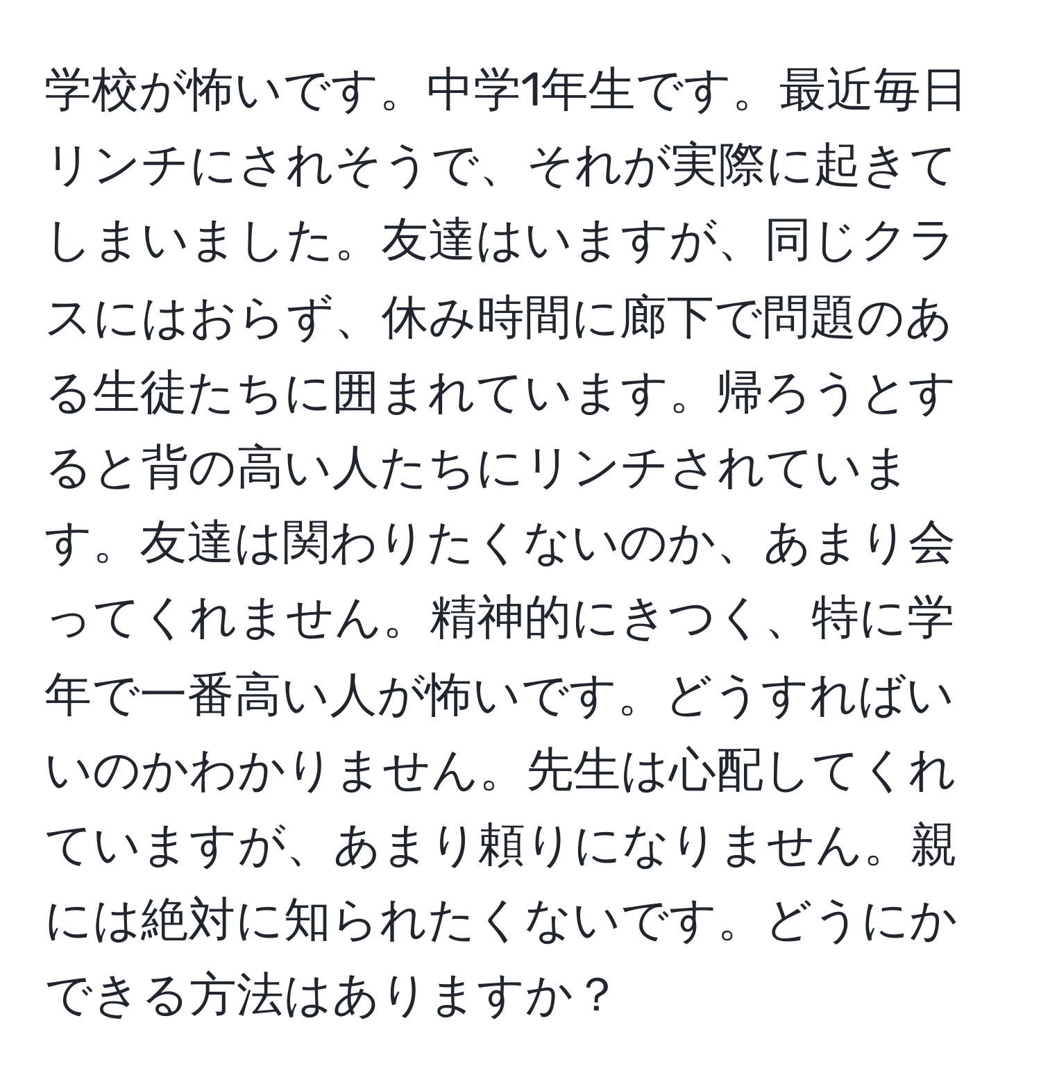 学校が怖いです。中学1年生です。最近毎日リンチにされそうで、それが実際に起きてしまいました。友達はいますが、同じクラスにはおらず、休み時間に廊下で問題のある生徒たちに囲まれています。帰ろうとすると背の高い人たちにリンチされています。友達は関わりたくないのか、あまり会ってくれません。精神的にきつく、特に学年で一番高い人が怖いです。どうすればいいのかわかりません。先生は心配してくれていますが、あまり頼りになりません。親には絶対に知られたくないです。どうにかできる方法はありますか？