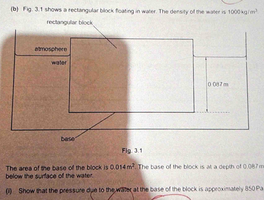 Fig. 3.1 shows a rectangular block floating in water. The density of the water is 1000kg/m^3
The area of the base of the block is 0.014m^2. The base of the block is at a depth of 0.087m
below the surface of the water. 
(I) Show that the pressure due to the water at the base of the block is approximately 850 Pa