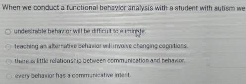 When we conduct a functional behavior analysis with a student with autism we
undesirable behavior will be difficult to elimin te.
teaching an alternative behavior will involve changing cognitions.
there is little relationship between communication and behavior.
every behavior has a communicative intent.