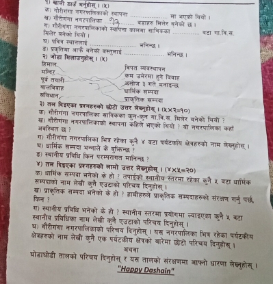 ) बाली ठा्ज अनुहोस् । (५)
क। गौरीगंगा नगरफलिकाको स्वापना_ मा भएको थियो।
ख) गौरीगंगा नगरषालिका
ग। गौरीगंगा तगरफालिकाको स्थापना कालमा खाषिकका वहाहरु मिलेर वनेको छ।
मिलेर बनेको थियो। _बटा गा.वि.स.
घ। पवित्र स्थानलाई भनिन्छ।
ड) प्रकतिमा ऑफे बनेको बस्तुलाई _भनिन्छ ।
२) जोडा मिलाउनुडोस् । (५)
हि माल बिपत व्यवस्बापन
मन्दर् कम उमेरमा हने विवाह
पूर्ब तयारी असोज ३ गते मनाइन्छ
वालविवाह धार्मिक सम्पदा
खविघान, प्राकतिक सम्पदा
३) तल विइएका प्ररनहरुको छोटो उत्तर लेख्ुहोस् (x* ?=90)
क) गौरीगंगा नगरपालिका साषिकका कन-कन गा.वि.स. मिलेर बनेको थियो ?
ख) गौरीगंगा नगरपालिकाको स्बापना कहिले भएको थियों ? यो नगरपालिका कहा
अवस्थित छ ?
ग) गौरीगंगा नगरपालिका भित्र रहेका कनै ४ बटा पर्यटकथि क्षेत्रहरुको नाम लेख्लुहोस् ।
ष) धार्मिक सम्पदा भन्नाले के बभिन्छ ?
ड) स्थानीय प्रविधि किन परम्परागत मानिन्छ ?
४) तल विइएका प्ररनहरुको लामो उत्तर लेख्नुहोस् । (Y* X=?0)
क) धार्मिक सम्पदा भनेको के हो ? तपाईको स्थानीय स्तरमा रहेका कलै ५ बटा धार्मिक
सम्पदाको नाम लेखी कलै एउटाको परिचय दिनुहोस् ।
ख) प्राक्ृतिक सम्पदा भनेको के हो ? हामीहरुले प्राकतिक सम्पदाहरुको संरक्षण गर्नु पर्छध
किन ?
ग) स्थानीय प्रविधि भनेको के हो १ स्थानीय स्तरमा प्रयोगमा ल्याइएका कनै ५ वटा
स्थानीय प्रविधिका नाम लेखी कनै एउटाको परिचय दिनुहोस् ।
घ) गौरीगंगा नगरपालिकाको परिचय दिनुहोस्। यस नगरपालिका भित्र रहेका पर्यटकीय
क्षेत्रहरुको नाम लेखी कनै एक पर्यटकीय क्षेत्रको बारेमा छोटो परिचय दिनुहोस् ।
अधवा
घोडाघोडी तालको परिचय दिनुहोस् ₹ यस तालको संरक्षणमा आफनो धारणा लेख्लूहोस् ।
"Happy Dashain"