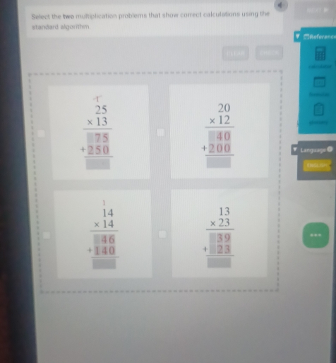 Select the two multiplication problems that show correct calculations using the
standard algorithm
Reference
=
_ □ 
beginarrayr 25 * 13 hline □ 75 +250 hline □ endarray
frac □ 
beginarrayr 20 * 12 hline □ 40 +200 hline □ endarray Language ●
beginarrayr 14 * 14 hline 38 3 +340endarray beginarrayr 14 +340 hline endarray 
beginarrayr 13 * 23 hline □ 39 +□ 23 hline □ endarray...