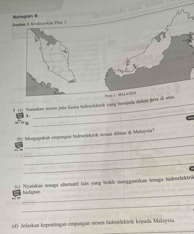 1 (a) Namakan stesen jana kuasa hidroelektrik yang bertanda dalam peta di atas. 
A: 
Ard
104 - 105 B: 
_ 
(b) Mengapakah empangan hidroelektrik sesuai dibina di Malaysia? 
_ 
m.s. 104
_ 
_ 
A 
(c) Nyatakan tenaga alternatif lain yang boleh menggantikan tenaga hidroelektrik 
hadapan. 
ms. 101
_ 
_ 
(d) Jelaskan kepentingan empangan stesen hidroelektrik kepada Malaysia. 
_