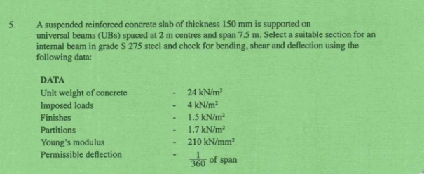 A suspended reinforced concrete slab of thickness 150 mm is supported on 
universal beams (UBs) spaced at 2 m centres and span 7.5 m. Select a suitable section for an 
internal beam in grade S 275 steel and check for bending, shear and deflection using the 
following data: 
DATA 
Unit weight of concrete 24kN/m^3
Imposed loads 4kN/m^2
Finishes 1.5kN/m^2
Partitions 1.7kN/m^2
Young’s modulus 210kN/mm^2
Permissible deflection  1/360  of span