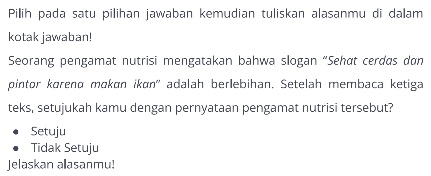 Pilih pada satu pilihan jawaban kemudian tuliskan alasanmu di dalam
kotak jawaban!
Seorang pengamat nutrisi mengatakan bahwa slogan “Sehat cerdas dan
pintar karend makan ikɑn'' adalah berlebihan. Setelah membaca ketiga
teks, setujukah kamu dengan pernyataan pengamat nutrisi tersebut?
Setuju
Tidak Setuju
Jelaskan alasanmu!