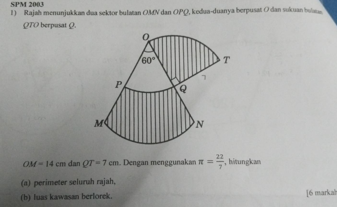 SPM 2003
1) Rajah menunjukkan dua sektor bulatan OMN dan OPQ, kedua-duanya berpusat O dan sukuan bulatan
QTO berpusat Q.
OM=14cm dan QT=7cm. Dengan menggunakan π = 22/7  , hitungkan
(a) perimeter seluruh rajah,
(b) luas kawasan berlorek. [6 markah