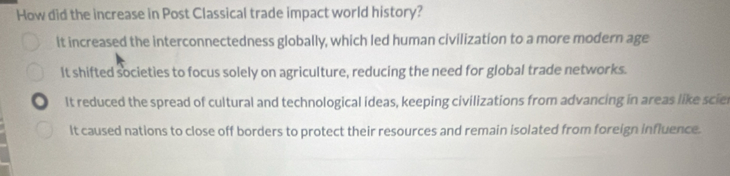 How did the increase in Post Classical trade impact world history?
it increased the interconnectedness globally, which led human civilization to a more modern age
It shifted societies to focus solely on agriculture, reducing the need for global trade networks.
It reduced the spread of cultural and technological ideas, keeping civilizations from advancing in areas like scie
It caused nations to close off borders to protect their resources and remain isolated from foreign influence.