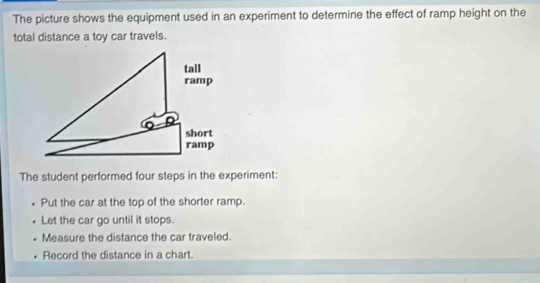 The picture shows the equipment used in an experiment to determine the effect of ramp height on the 
total distance a toy car travels. 
The student performed four steps in the experiment: 
Put the car at the top of the shorter ramp. 
Let the car go until it stops. 
Measure the distance the car traveled. 
Record the distance in a chart.