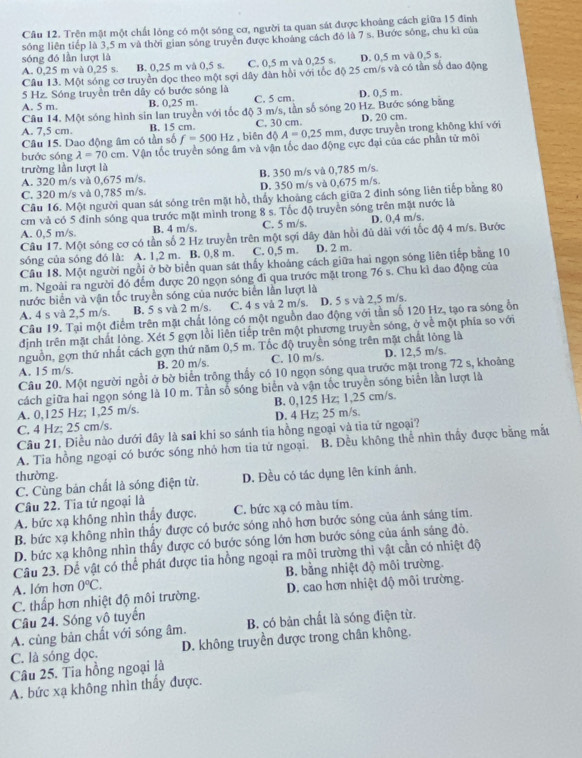 Cầu 12. Trên mật một chất lóng có một sóng cơ, người ta quan sát được khoảng cách giữa 15 đinh
sóng liên tiếp là 3,5 m và thời gian sóng truyền được khoảng cách đó là 7 s. Bước sóng, chu kỉ của
sóng đó lần lượt là
A. 0,25 m và 0,25 s. B. 0,25 m và 0,5 s. C. 0,5 m và 0,25 s. D. 0,5 m và 0,5 s.
Câu 13. Một sóng cơ truyền dọc theo một sợi dây dân hồi với tốc độ 25 cm/s và có tần số đao động
5 Hz. Sóng truyền trên dây có bước sóng là
A. 5 m. B. 0,25 m. C. 5 cm. D. 0,5 m.
Câu 14. Một sóng hình sin lan truyền với tốc độ 3 m/s, tần số sóng 20 Hz. Bước sóng bằng
A. 7,5 cm. B. 15 cm. C. 30 cm. D. 20 cm.
Câu 15. Dao động âm có tần số f=500Hz , biên độ A=0.25mm 1, được truyền trong không khí với
bước sóng lambda =70cm.  Vận tốc truyền sóng âm và vận tốc dao động cực đại của các phần tử môi
trường lần lượt là
A. 320 m/s vå 0,675 m/s. B. 350 m/s và 0,785 m/s.
C. 320 m/s và 0,785 m/s. D. 350 m/s và 0,675 m/s.
Cầu 16. Một người quan sát sóng trên mặt hồ, thấy khoảng cách giữa 2 đinh sóng liên tiếp bằng 80
cm và có 5 đỉnh sóng qua trước mặt mình trong 8 s. Tốc độ truyền sóng trên mặt nước là
A. 0,5 m/s. B. 4 m/s. C. 5 m/s. D. 0,4 m/s.
Câu 17. Một sóng cơ có tần số 2 Hz truyền trên một sợi dây đàn hồi đủ dài với tốc độ 4 m/s. Bước
sóng của sóng đó là: A. 1,2 m. B. 0,8 m. C. 0,5 m. D. 2 m.
Câu 18. Một người ngồi ở bờ biển quan sát thấy khoảng cách giữa hai ngọn sóng liên tiếp bằng 10
m. Ngoài ra người đó đếm được 20 ngọn sóng đi qua trước mặt trong 76 s. Chu kì dao động của
nước biển và vận tốc truyền sóng của nước biển lần lượt là
A. 4 s và 2,5 m/s. B. 5 s và 2 m/s. C. 4 s và 2 m/s. D. 5 s và 2,5 m/s.
Câu 19. Tại một điểm trên mặt chất lóng có một nguồn đao động với tần số 120 Hz, tạo ra sóng ổn
định trên mặt chất lỏng. Xét 5 gợn lồi liên tiếp trên một phương truyền sóng, ở về một phía so với
nguồn, gợn thứ nhất cách gợn thứ năm 0,5 m. Tốc độ truyền sóng trên mặt chất lông là
A. 15 m/s. B. 20 m/s. C. 10 m/s. D. 12,5 m/s.
Câu 20. Một người ngồi ở bờ biển trồng thầy có 10 ngọn sóng qua trước mặt trong 72 s, khoảng
cách giữa hai ngọn sóng là 10 m. Tần số sóng biển và vận tốc truyền sóng biển lần lượt là
A. 0,125 Hz; 1,25 m/s. B. 0,125 Hz; 1,25 cm/s.
C. 4 Hz; 25 cm/s. D. 4 Hz; 25 m/s.
Câu 21, Điều nào dưới đây là sai khi so sánh tia hồng ngoại và tia tử ngoại?
A. Tia hồng ngoại có bước sóng nhỏ hơn tia tử ngoại. B. Đều không thể nhìn thầy được bằng mắt
thường.
C. Cùng bản chất là sóng điện từ. D. Đều có tác dụng lên kính ảnh.
Câu 22. Tia tử ngoại là
A. bức xạ không nhìn thầy được, C. bức xạ có màu tím.
B. bức xạ không nhìn thầy được có bước sóng nhỏ hơn bước sóng của ánh sáng tim.
D. bức xạ không nhìn thấy được có bước sóng lớn hơn bước sóng của ánh sáng đỏ.
Câu 23. Để vật có thể phát được tia hồng ngoại ra mội trường thi vật cần có nhiệt độ
A. lớn hơn 0°C. B. bằng nhiệt độ môi trường.
C. thấp hơn nhiệt độ môi trường. D. cao hơn nhiệt độ môi trường.
Câu 24. Sóng vô tuyển
A. cùng bản chất với sóng âm. B. có bản chất là sóng điện từ.
C. là sóng dọc. D. không truyền được trong chân không.
Câu 25. Tia hồng ngoại là
A. bức xạ không nhìn thấy được.