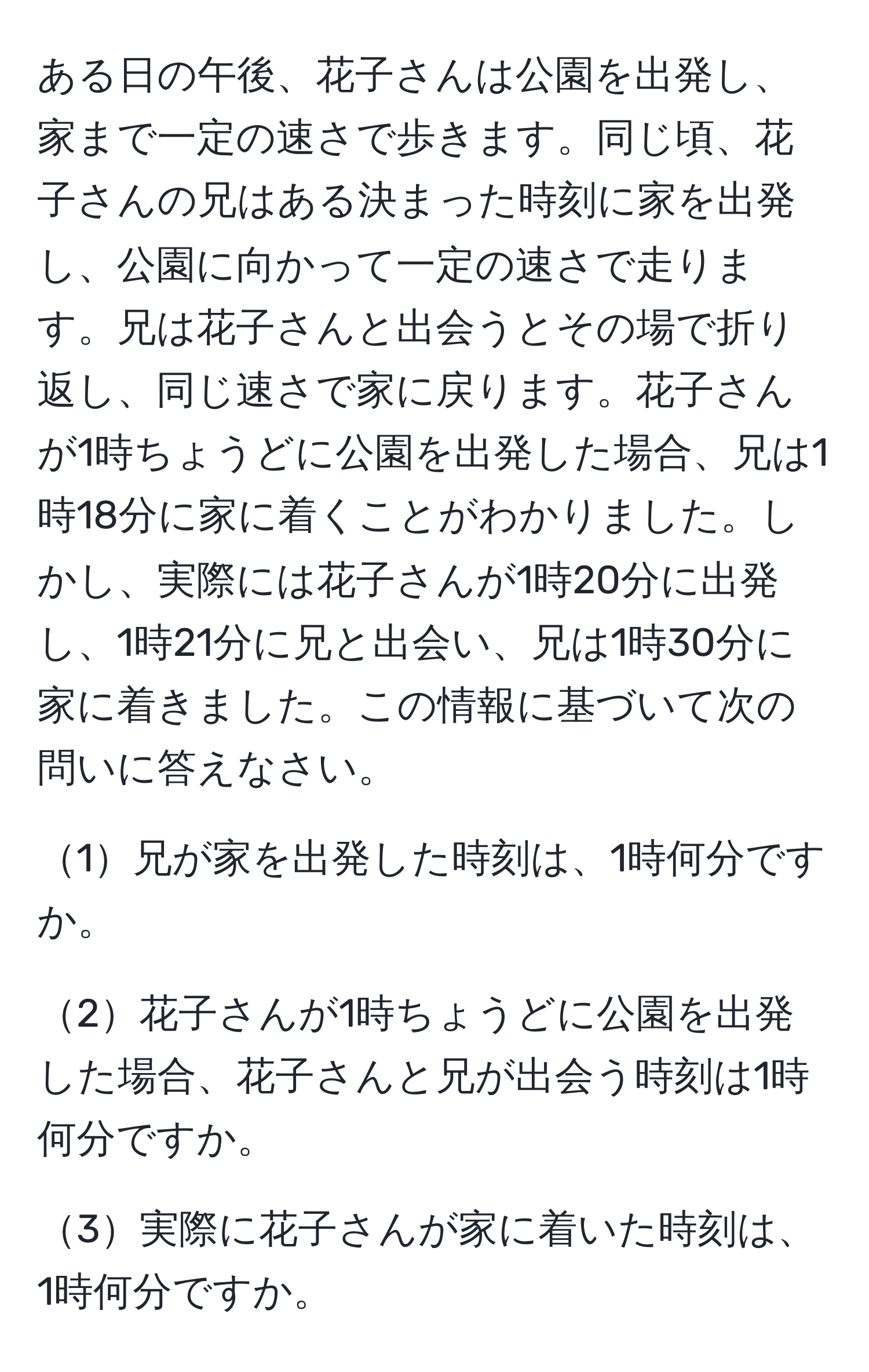 ある日の午後、花子さんは公園を出発し、家まで一定の速さで歩きます。同じ頃、花子さんの兄はある決まった時刻に家を出発し、公園に向かって一定の速さで走ります。兄は花子さんと出会うとその場で折り返し、同じ速さで家に戻ります。花子さんが1時ちょうどに公園を出発した場合、兄は1時18分に家に着くことがわかりました。しかし、実際には花子さんが1時20分に出発し、1時21分に兄と出会い、兄は1時30分に家に着きました。この情報に基づいて次の問いに答えなさい。

1兄が家を出発した時刻は、1時何分ですか。

2花子さんが1時ちょうどに公園を出発した場合、花子さんと兄が出会う時刻は1時何分ですか。

3実際に花子さんが家に着いた時刻は、1時何分ですか。