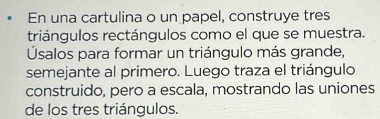 En una cartulina o un papel, construye tres 
triángulos rectángulos como el que se muestra. 
Úsalos para formar un triángulo más grande, 
semejante al primero. Luego traza el triángulo 
construido, pero a escala, mostrando las uniones 
de los tres triángulos.