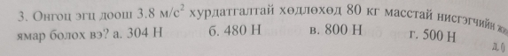 Онгоц эгц доош 3.8M/c^2, κурдаτгалτай хοдлθхθд 8Ο κг масстай нисгэгчнйй κ
ямар болох вэ? а. 304 H 6. 480 H B. 800 H r. 500 H
A. ()