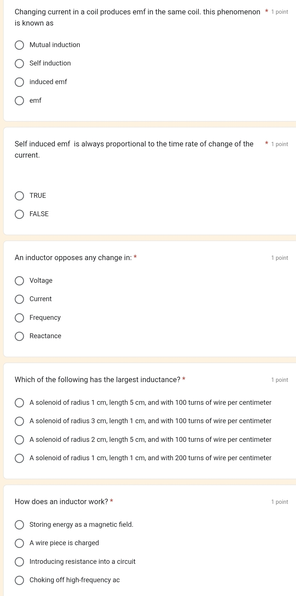 Changing current in a coil produces emf in the same coil. this phenomenon * 1 point
is known as
Mutual induction
Self induction
induced emf
emf
Self induced emf is always proportional to the time rate of change of the 1 point
current.
TRUE
FALSE
An inductor opposes any change in: * 1 point
Voltage
Current
Frequency
Reactance
Which of the following has the largest inductance? * 1 point
A solenoid of radius 1 cm, length 5 cm, and with 100 turns of wire per centimeter
A solenoid of radius 3 cm, length 1 cm, and with 100 turns of wire per centimeter
A solenoid of radius 2 cm, length 5 cm, and with 100 turns of wire per centimeter
A solenoid of radius 1 cm, length 1 cm, and with 200 turns of wire per centimeter
How does an inductor work? * 1 point
Storing energy as a magnetic field.
A wire piece is charged
Introducing resistance into a circuit
Choking off high-frequency ac