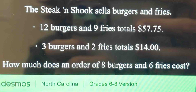 The Steak 'n Shook sells burgers and fries.
12 burgers and 9 fries totals $57.75.
3 burgers and 2 fries totals $14.00. 
How much does an order of 8 burgers and 6 fries cost? 
desmos North Carolina Grades 6-8 Version