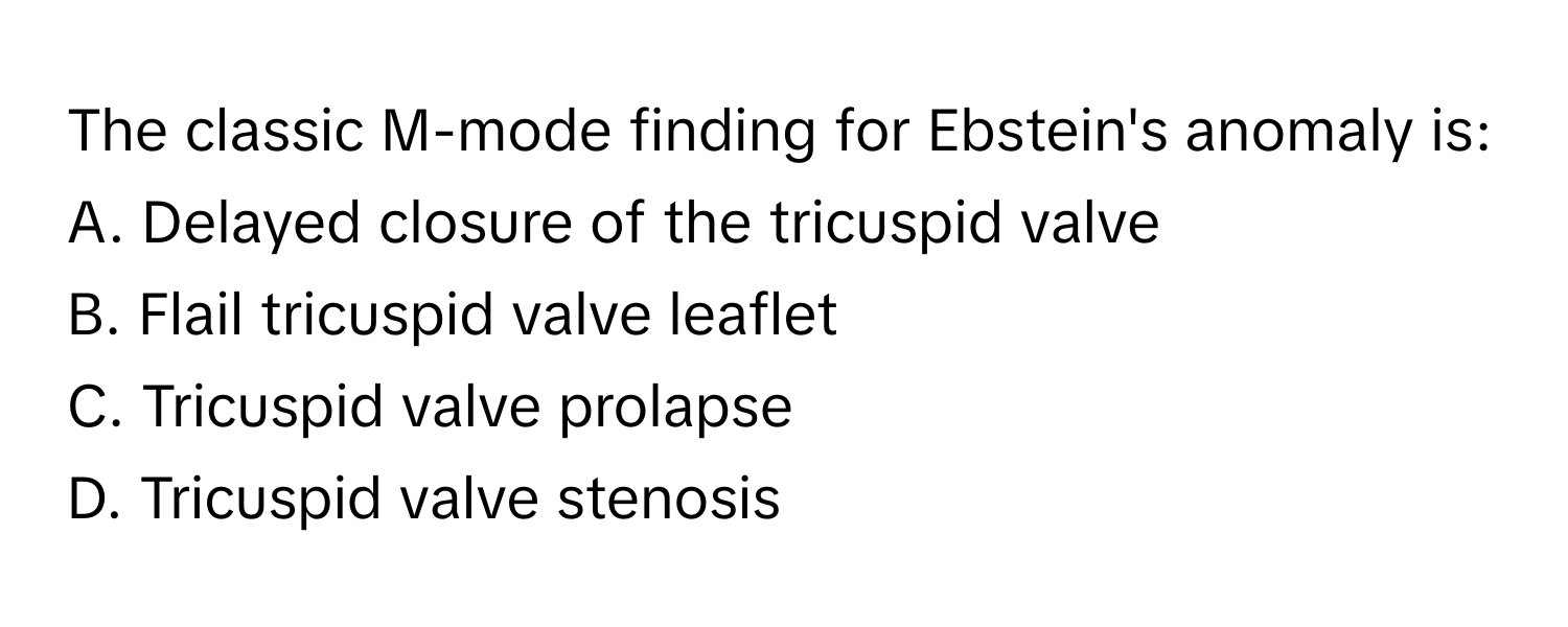 The classic M-mode finding for Ebstein's anomaly is:

A. Delayed closure of the tricuspid valve 
B. Flail tricuspid valve leaflet 
C. Tricuspid valve prolapse 
D. Tricuspid valve stenosis