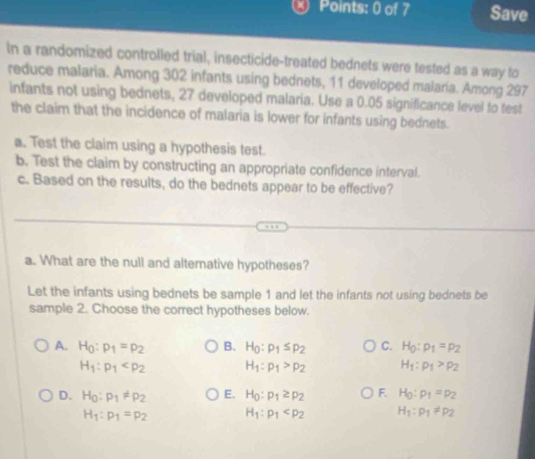 Save
In a randomized controlled trial, insecticide-treated bednets were tested as a way to
reduce malaria. Among 302 infants using bednets, 11 developed malaria. Among 297
infants not using bednets, 27 developed malaria. Use a 0.05 significance level to test
the claim that the incidence of malaria is lower for infants using bednets.
a. Test the claim using a hypothesis test.
b. Test the claim by constructing an appropriate confidence interval.
c. Based on the results, do the bednets appear to be effective?
a. What are the null and alternative hypotheses?
Let the infants using bednets be sample 1 and let the infants not using bednets be
sample 2. Choose the correct hypotheses below.
A. H_0:p_1=p_2 B. H_0:rho _1≤ rho _2 C. H_0:p_1=p_2
H_1:p_1 H_1:p_1>p_2 H_1:p_1>p_2
D. H_0:p_1!= p_2 E. H_0:p_1≥ p_2 F. H_0:p_1=p_2
H_1:p_1=p_2 H_1:p_1 H_1:p_1!= p_2