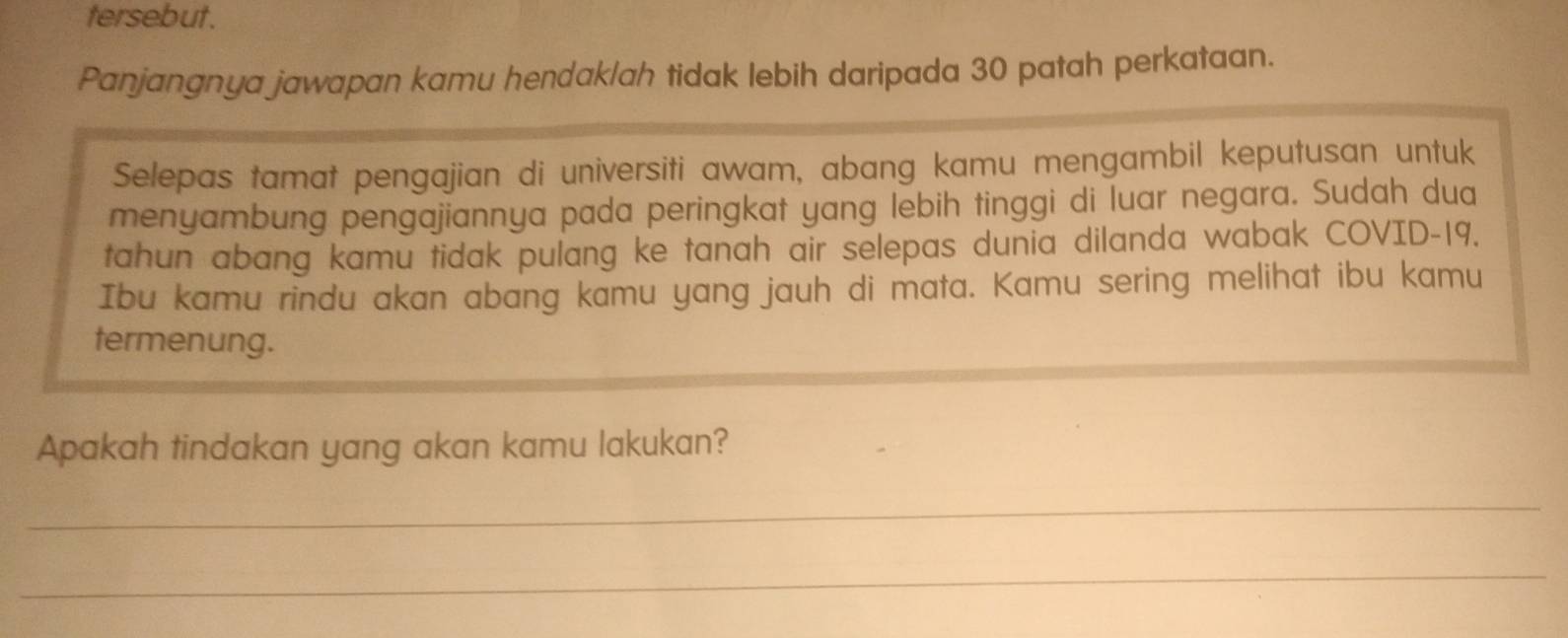 tersebut. 
Panjangnya jawapan kamu hendak/ah tidak lebih daripada 30 patah perkataan. 
Selepas tamat pengajian di universiti awam, abang kamu mengambil keputusan untuk 
menyambung pengajiannya pada peringkat yang lebih tinggi di luar negara. Sudah dua 
tahun abang kamu tidak pulang ke tanah air selepas dunia dilanda wabak COVID- 19. 
Ibu kamu rindu akan abang kamu yang jauh di mata. Kamu sering melihat ibu kamu 
termenung. 
Apakah tindakan yang akan kamu lakukan? 
_ 
_