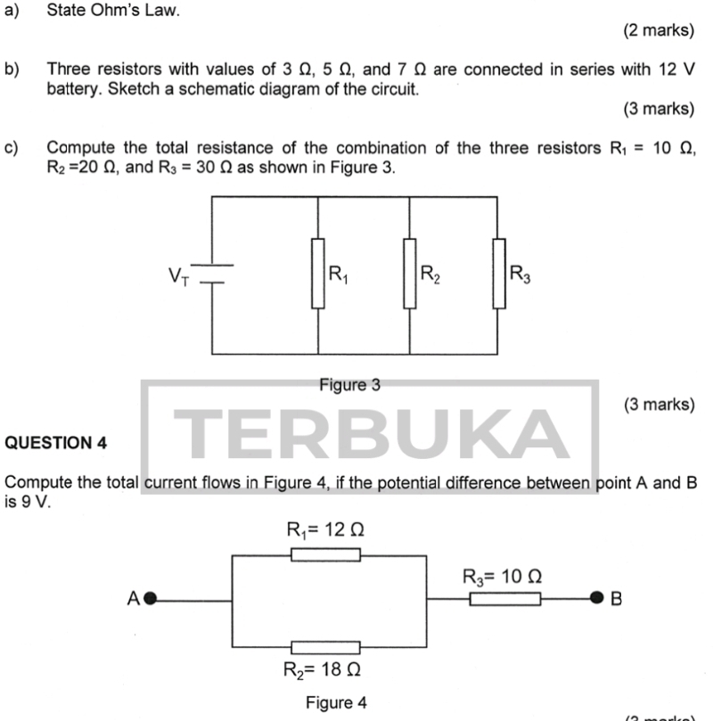 State Ohm's Law.
(2 marks)
b) Three resistors with values of 3 Ω, 5 Ω, and 7 Ω are connected in series with 12 V
battery. Sketch a schematic diagram of the circuit.
(3 marks)
c) Compute the total resistance of the combination of the three resistors R_1=10Omega ,
R_2=20Omega , and R_3=30Omega as shown in Figure 3.
Figure 3
(3 marks)
QUESTION 4 TERB U K
Compute the total current flows in Figure 4, if the potential difference between point A and B
is 9 V.