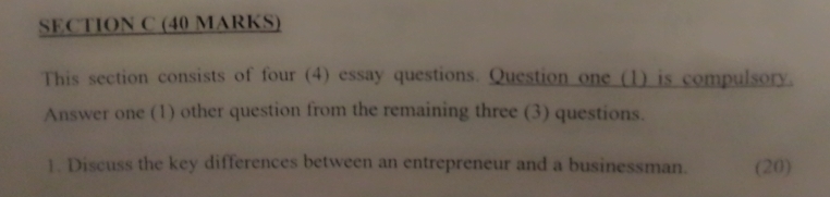 This section consists of four (4) essay questions. Question one (1) is compulsory. 
Answer one (1) other question from the remaining three (3) questions. 
1. Discuss the key differences between an entrepreneur and a businessman. (20)