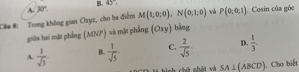 B. 45°.
A. 30°. 
Cầu 8: Trong không gian Oxyz, cho ba điểm M(1;0;0), N(0;1;0) và P(0;0;1). Cosin của góc
giữa hai mặt phẳng (MNP) và mặt phẳng (Oxy) bằng
D.  1/3 .
A.  1/sqrt(3) .
B.  1/sqrt(5) .
C.  2/sqrt(5) ·
là hình chữ nhật và SA⊥ (ABCD). Cho biết