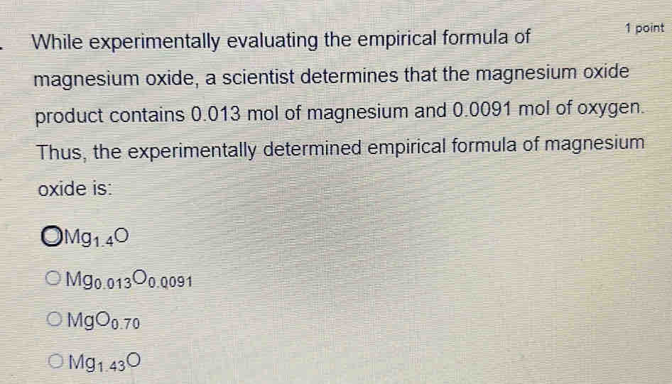 While experimentally evaluating the empirical formula of
1 point
magnesium oxide, a scientist determines that the magnesium oxide
product contains 0.013 mol of magnesium and 0.0091 mol of oxygen.
Thus, the experimentally determined empirical formula of magnesium
oxide is:
Mg_1.4O
Mg_0.013O_0.0091
MgO_0.70
Mg_1.43O