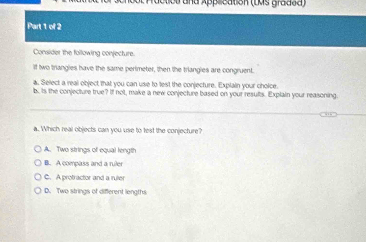 ractica and Application (LMs gradoa)
Part 1 of 2
Consider the following conjecture.
if two triangles have the same perimeter, then the triangles are congruent.
a. Select a real object that you can use to test the conjecture. Explain your choice.
b. Is the conjecture true? If not, make a new conjecture based on your results. Explain your reasoning.
a. Which real objects can you use to test the conjecture?
A. Two strings of equal length
B. A compass and a ruler
C. A protractor and a ruler
D. Two strings of different lengths