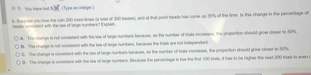 You have lost $36 (Type an integer.)
b. Suppose you toss the coin 200 more times (a total of 300 tosses), and at that point heads has come up 35% of the time. Is this change in the percentage of
heads consistent with the law of large numbers? Explain.
A. The change is not consistent with the law of large numbers because, as the number of trials increases, the proportion should grow closer to 50%.
B. The change is not consistent with the law of large numbers, because the trials are not independent.
C. The change is consistent with the law of large numbers because, as the number of trials increases, the proportion should grow closer to 50%.
D. The change is consistent with the law of large numbers. Because the percentage is low the first 100 trials, it has to be higher the next 200 trials to even c