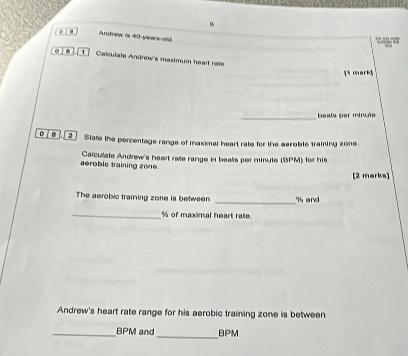 a 
o Andrew is 40-years -old 
o a ]. [① ] Calculate Andrew's maximum heart rate. 
(1 mark) 
_beats per minute
0 8 ].[ 2] State the percentage range of maximal heart rate for the aeroble training zone. 
Calculate Andrew's heart rate range in beats per minute (BPM) for his 
aerobic training zone. 
[2 marks] 
The aerobic training zone is between _ % and 
_ % of maximal heart rate. 
Andrew's heart rate range for his aerobic training zone is between 
_ BPM and_ BPM