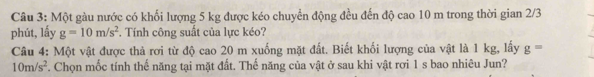 Một gàu nước có khối lượng 5 kg được kéo chuyển động đều đến độ cao 10 m trong thời gian 2/3
phút, lấy g=10m/s^2. Tính công suất của lực kéo? 
Câu 4: Một vật được thả rơi từ độ cao 20 m xuống mặt đất. Biết khối lượng của vật là 1 kg, lấy g=
10m/s^2. Chọn mốc tính thế năng tại mặt đất. Thế năng của vật ở sau khi vật rơi 1 s bao nhiêu Jun?